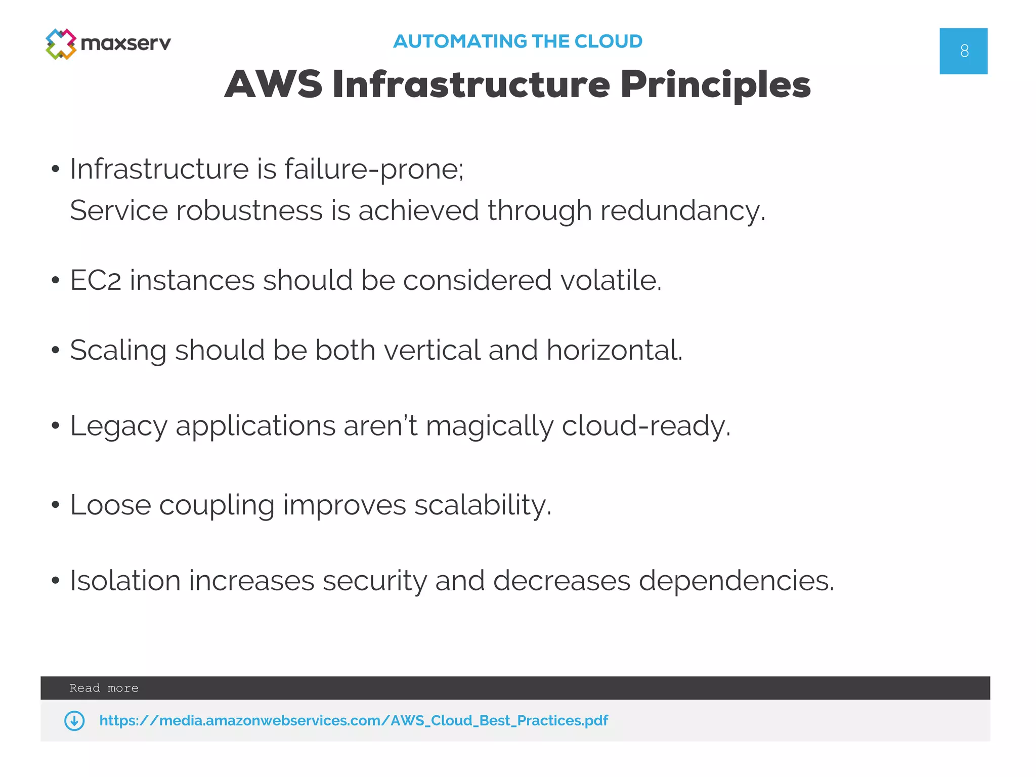AUTOMATING THE CLOUD
AWS Infrastructure Principles
Read more
https://media.amazonwebservices.com/AWS_Cloud_Best_Practices.pdf
8
• Infrastructure is failure-prone;
Service robustness is achieved through redundancy.
• EC2 instances should be considered volatile.
• Scaling should be both vertical and horizontal.
• Legacy applications aren’t magically cloud-ready.
• Loose coupling improves scalability.
• Isolation increases security and decreases dependencies.
 
