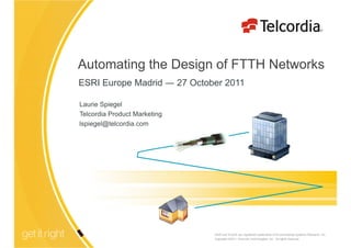 Automating the Design of FTTH Networks
ESRI Europe Madrid ― 27 October 2011

Laurie Spiegel
Telcordia Product Marketing
lspiegel@telcordia.com




                                  ESRI and ArcGIS are registered trademarks of Environmental Systems Research, Inc.
                                  Copyright ©2011 Telcordia Technologies, Inc. All rights reserved.
                              1
 