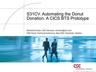 CSC Proprietary 11/19/15 07:00 PM 5864_ER_WHITE.PPT 1
S31CV. Automating the Donut
Donation. A CICS BTS Prototype
Michael Erichsen, CSC Denmark, merichse@csc.com
GSE Nordic Technical Conference, May 2004, Stockholm, Sweden
 