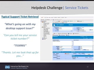 Helpdesk Challenge| Service Tickets
Typical Support Ticket Retrieval
“What’s going on with my
desktop support issue?”
“Can you tell me your service
ticket number?”
“7530901”
“Thanks. Let me look that up for
you…”
10
 