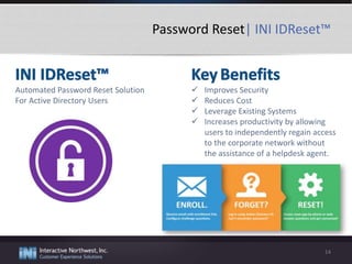Password Reset| INI IDReset™
14
Automated Password Reset Solution
For Active Directory Users
 Improves Security
 Reduces Cost
 Leverage Existing Systems
 Increases productivity by allowing
users to independently regain access
to the corporate network without
the assistance of a helpdesk agent.
 