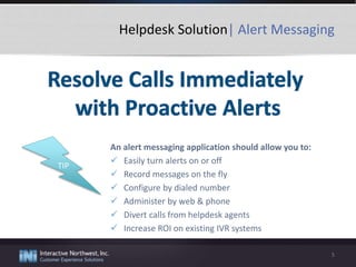 Helpdesk Solution| Alert Messaging
An alert messaging application should allow you to:
 Easily turn alerts on or off
 Record messages on the fly
 Configure by dialed number
 Administer by web & phone
 Divert calls from helpdesk agents
 Increase ROI on existing IVR systems
5
TIP
 