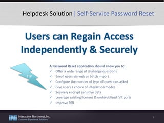 Helpdesk Solution| Self-Service Password Reset
A Password Reset application should allow you to:
 Offer a wide range of challenge questions
 Enroll users via web or batch import
 Configure the number of type of questions asked
 Give users a choice of interaction modes
 Securely encrypt sensitive data
 Leverage existing licenses & underutilized IVR ports
 Improve ROI
9
TIP
 