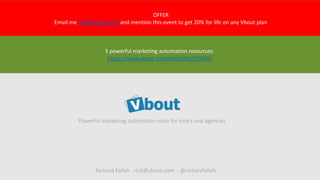 Powerful marketing automation suite for smb’s and agencies
OFFER
Email me rich@vbout.com and mention this event to get 20% for life on any Vbout plan
Richard Fallah . rich@vbout.com . @richardfallah
5 powerful marketing automation resources:
https://www.vbout.com/siteforbiz/f/1046/
 