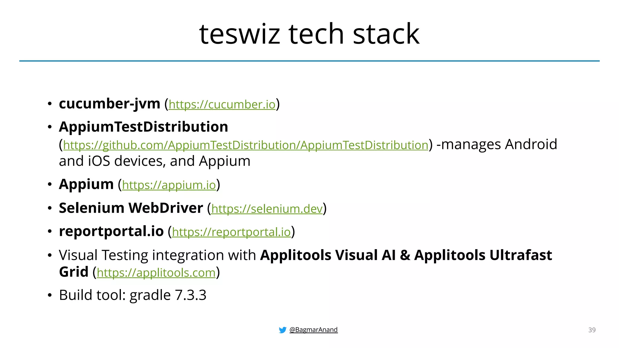 @BagmarAnand 39
• cucumber-jvm (https://cucumber.io)
• AppiumTestDistribution
(https://github.com/AppiumTestDistribution/AppiumTestDistribution) -manages Android
and iOS devices, and Appium
• Appium (https://appium.io)
• Selenium WebDriver (https://selenium.dev)
• reportportal.io (https://reportportal.io)
• Visual Testing integration with Applitools Visual AI & Applitools Ultrafast
Grid (https://applitools.com)
• Build tool: gradle 7.3.3
teswiz tech stack
 
