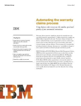 Software Group                                                                                                      Solution Brief




                                                       Automating the warranty
                                                       claims process
                                                       Using business rules to increase the number, speed and
                                                       quality of your automated transactions


                                                       Warranty claims represent a signiﬁcant expense for manufacturers: for
               Highlights                              one global enterprise, approximately 1.7 million claims led to roughly one
                                                       billion dollars in payouts for the year. The sheer volume of claims can
           ●   Speed time-to-market and warranty       also be a substantial drain on your organization’s resources, and inconsis-
               claims process with increased
               automation                              tencies in the warranty claims process can create further, unnecessary
                                                       costs and damage customer relations. The increasing role warranties play
           ●   Reduce costs by increasing the number
                                                       in business demands a dynamic claims process—an inability to change to
               of automated claim payments
                                                       such a system can limit your business prospects and future growth.
           ●   Improve the customer experience with
               consistent interactions and enforced
               eligibility
                                                       IBM® WebSphere® ILOG® JRules Business Rule Management System
                                                       (BRMS) provides organizations with the means to make their warranty
           ●   Gain a competitive edge with fast,      claims process more dynamic, automated and efficient. By lifting the
               dynamic rule changes to the warranty
               claims process                          claims-process business rules out of an embedded, static, complex IT
                                                       environment and moving into an open, ﬂexible, external repository,
           ●   Streamline compliance processes
                                                       ILOG JRules BRMS enables organizations to increase the number of
                                                       automated transactions, thereby freeing up resources, speeding time-to-
                                                       market and reducing costs. JRules BRMS also gives business users the
                                                       ability to make dynamic rule changes, so the warranty claims process
                                                       can be rapidly altered and adjusted to meet the demands of an evolving
                                                       marketplace.
 