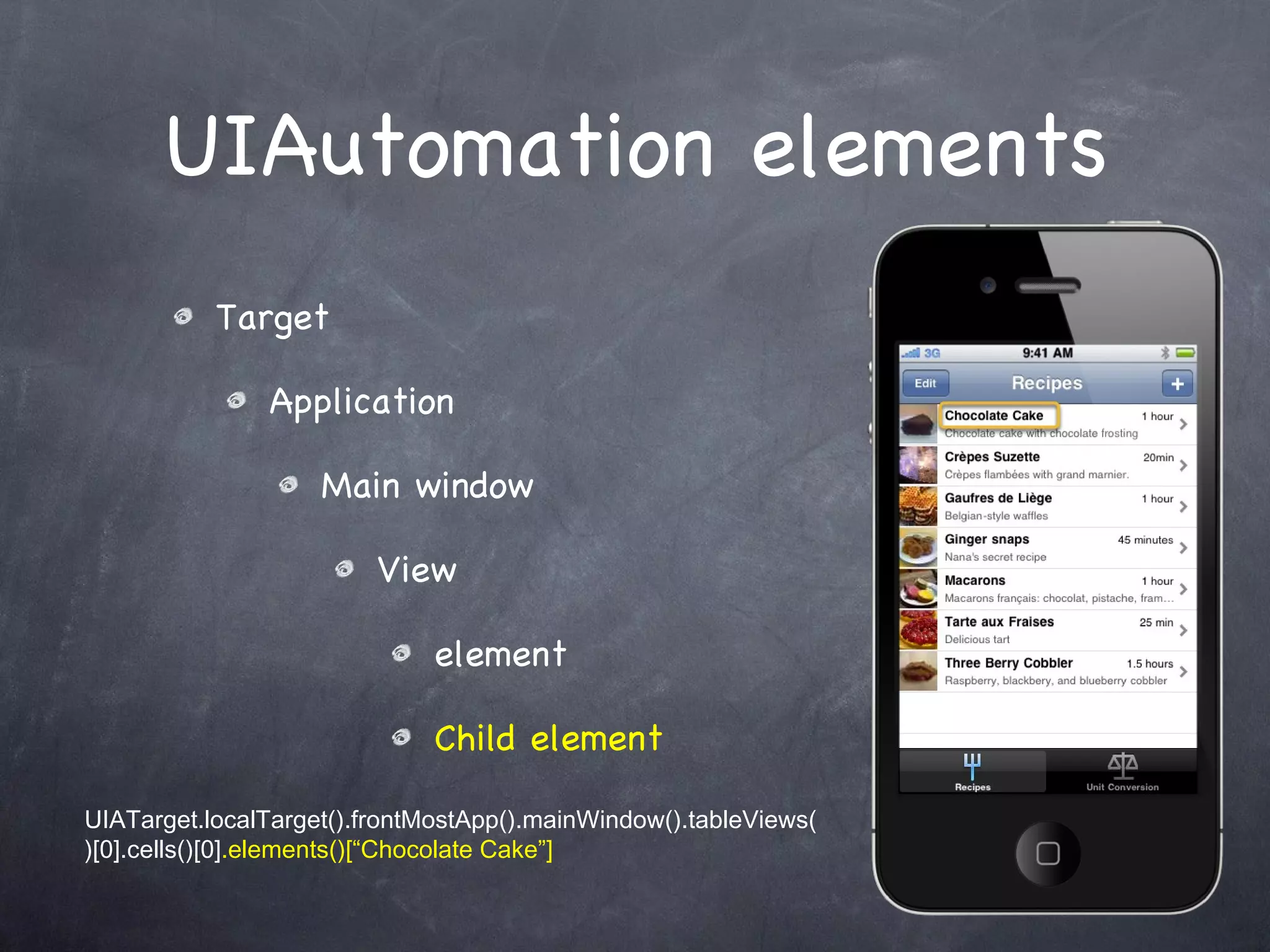 UIAutomation elements Target Application Main window View element Child element UIATarget.localTarget().frontMostApp().mainWindow().tableViews()[0].cells()[0] .elements()[“Chocolate Cake”] 