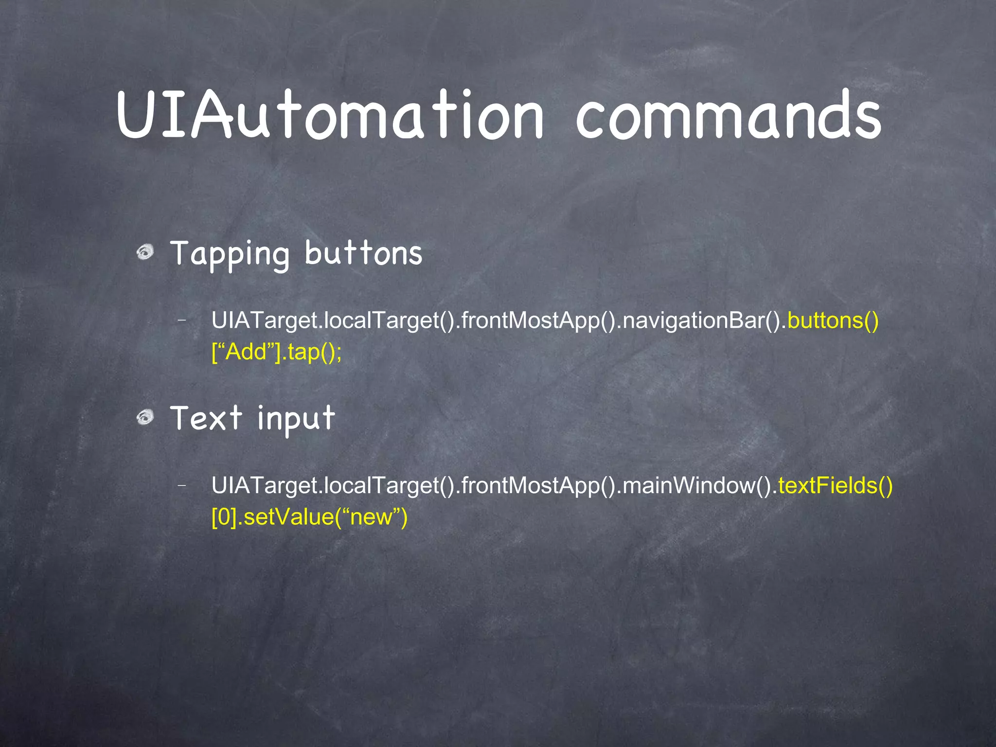 UIAutomation commands Tapping buttons UIATarget.localTarget().frontMostApp().navigationBar(). buttons()[“Add”].tap(); Text input UIATarget.localTarget().frontMostApp().mainWindow(). textFields()[0].setValue(“new”) 