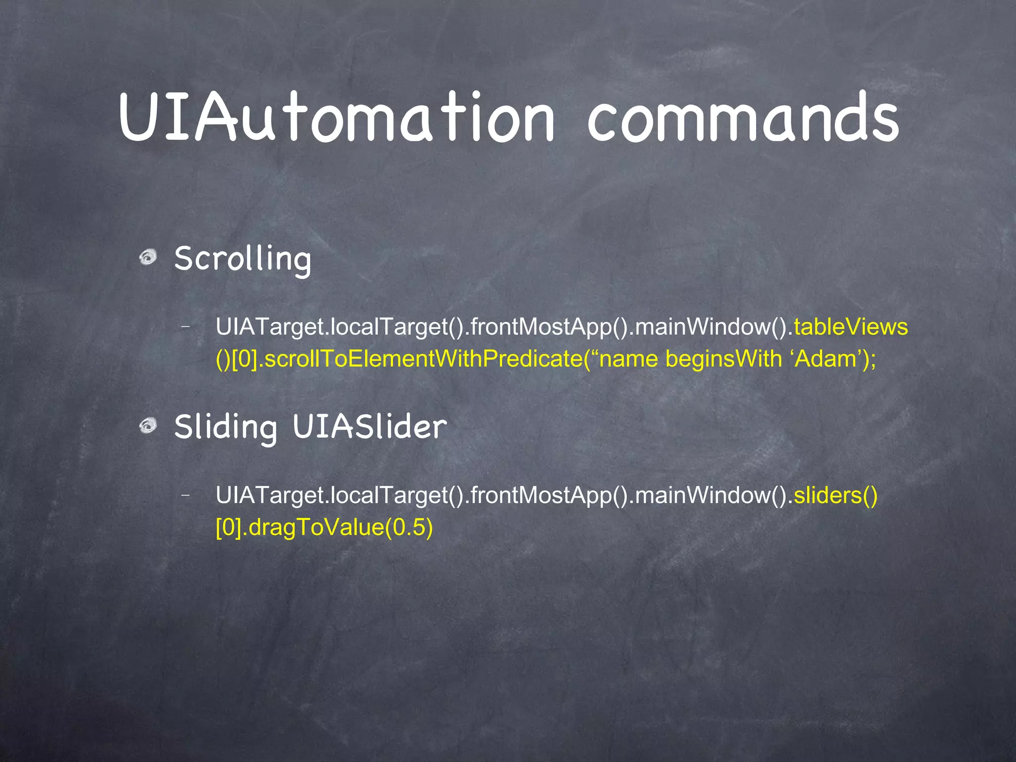 UIAutomation commands Scrolling UIATarget.localTarget().frontMostApp().mainWindow(). tableViews()[0].scrollToElementWithPredicate(“name beginsWith ‘Adam’); Sliding UIASlider UIATarget.localTarget().frontMostApp().mainWindow(). sliders()[0].dragToValue(0.5) 