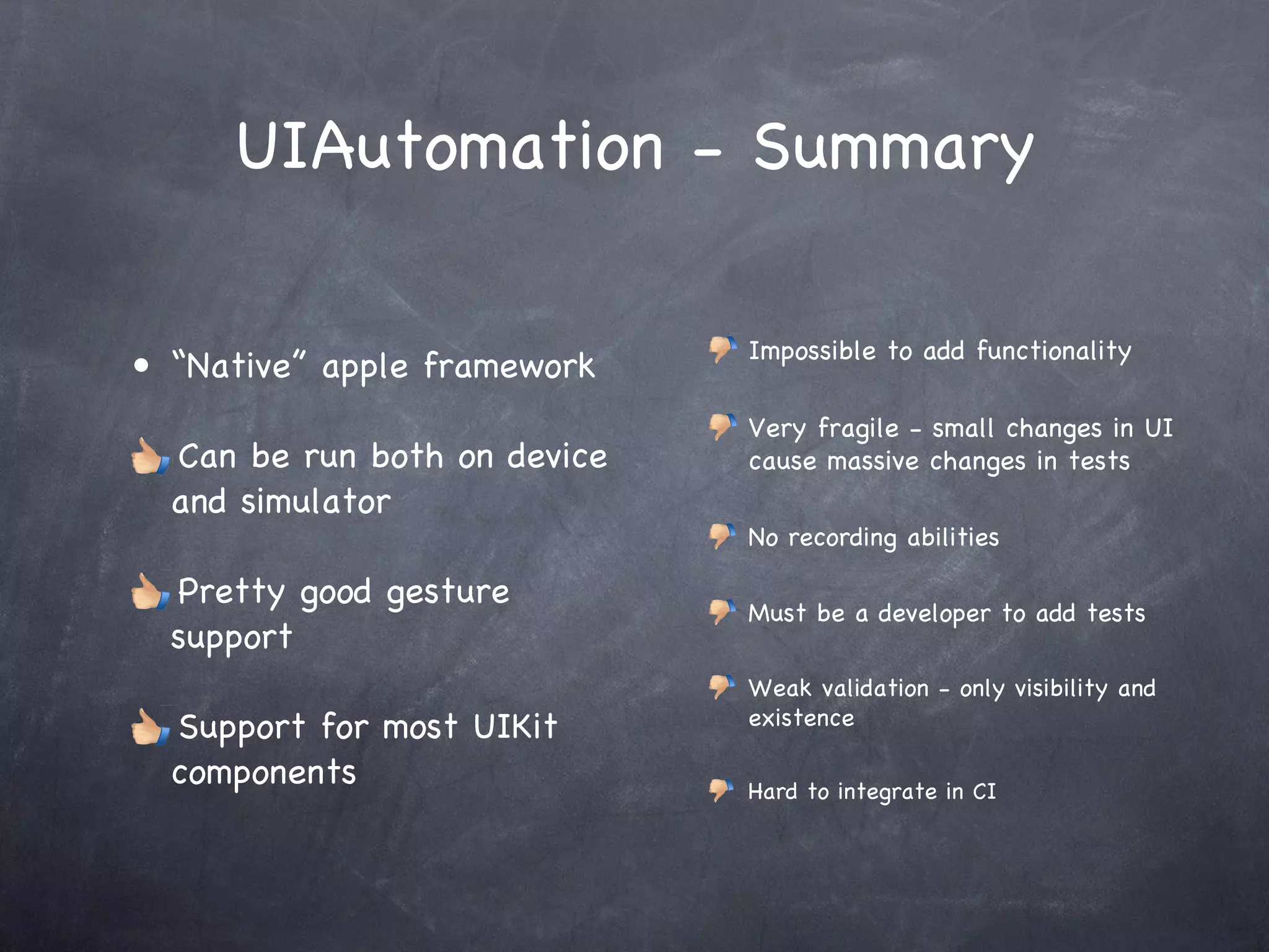 UIAutomation - Summary “ Native” apple framework Can be run both on device and simulator Pretty good gesture support Support for most UIKit components Impossible to add functionality Very fragile - small changes in UI cause massive changes in tests No recording abilities Must be a developer to add tests Weak validation - only visibility and existence Hard to integrate in CI 
