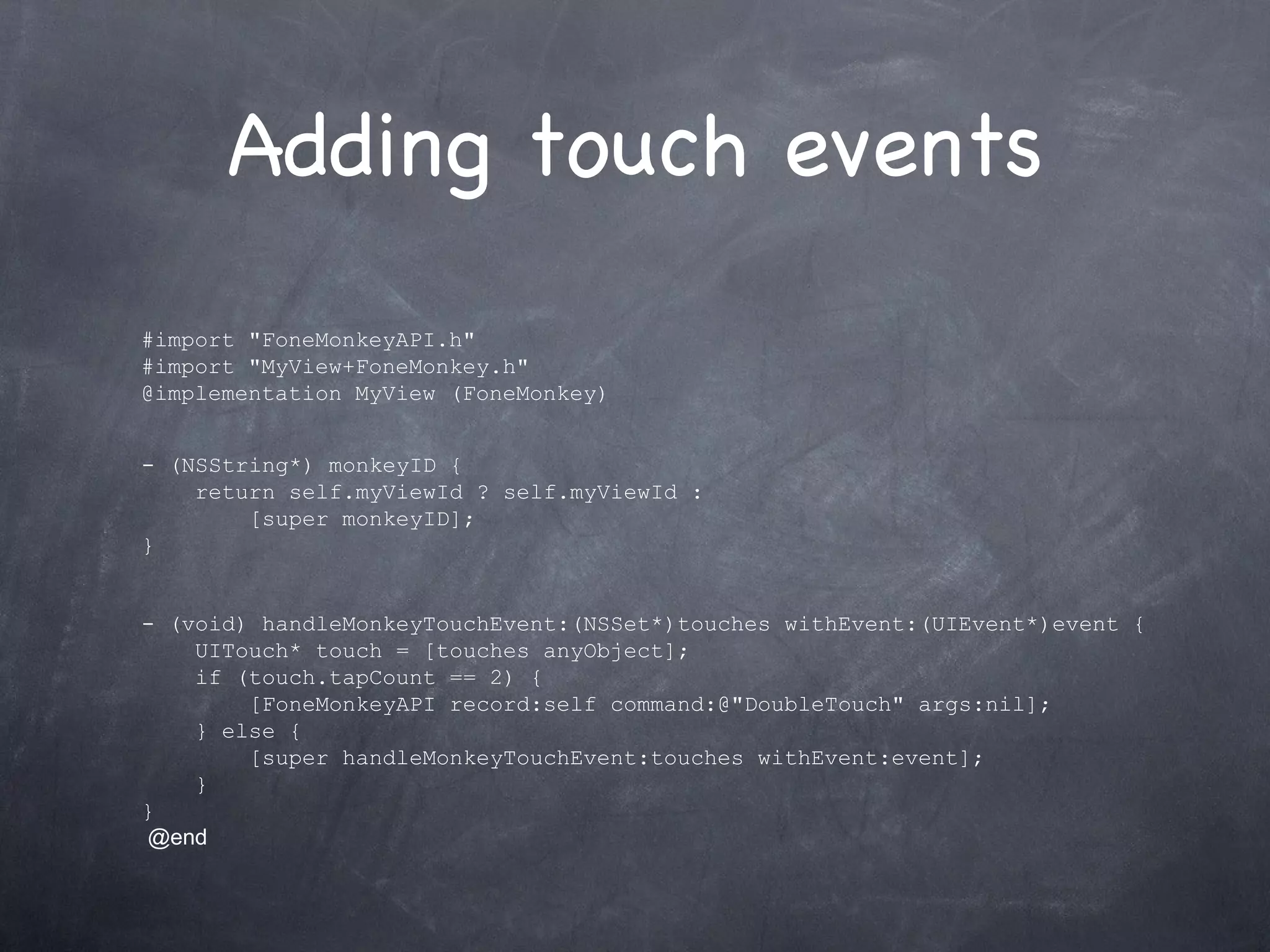 Adding touch events #import &quot;FoneMonkeyAPI.h&quot; #import &quot;MyView+FoneMonkey.h&quot; @implementation MyView (FoneMonkey) - (NSString*) monkeyID {      return self.myViewId ? self.myViewId :          [super monkeyID]; } - (void) handleMonkeyTouchEvent:(NSSet*)touches withEvent:(UIEvent*)event {      UITouch* touch = [touches anyObject];      if (touch.tapCount == 2) {          [FoneMonkeyAPI record:self command:@&quot;DoubleTouch&quot; args:nil];      } else {          [super handleMonkeyTouchEvent:touches withEvent:event];      } }   @end 