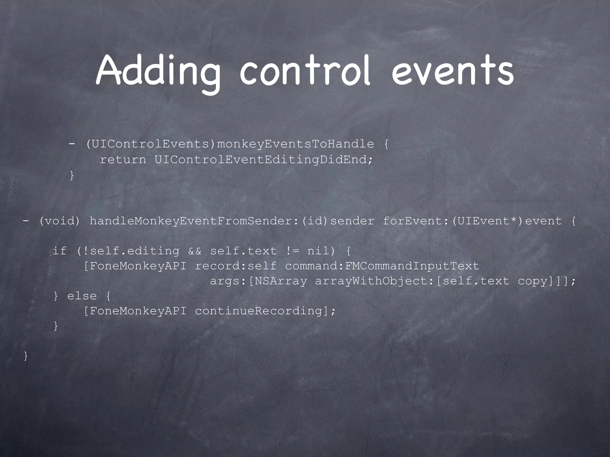 Adding control events - (UIControlEvents)monkeyEventsToHandle { return UIControlEventEditingDidEnd; }  - (void) handleMonkeyEventFromSender:(id)sender forEvent:(UIEvent*)event { if (!self.editing && self.text != nil) { [FoneMonkeyAPI record:self command:FMCommandInputText  args:[NSArray arrayWithObject:[self.text copy]]]; } else { [FoneMonkeyAPI continueRecording]; } } 
