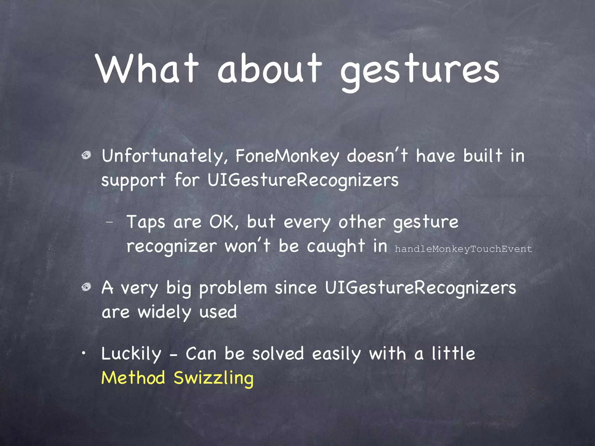 What about gestures Unfortunately, FoneMonkey doesn’t have built in support for UIGestureRecognizers Taps are OK, but every other gesture recognizer won’t be caught in  handleMonkeyTouchEvent   A very big problem since UIGestureRecognizers are widely used Luckily - Can be solved easily with a little  Method Swizzling 