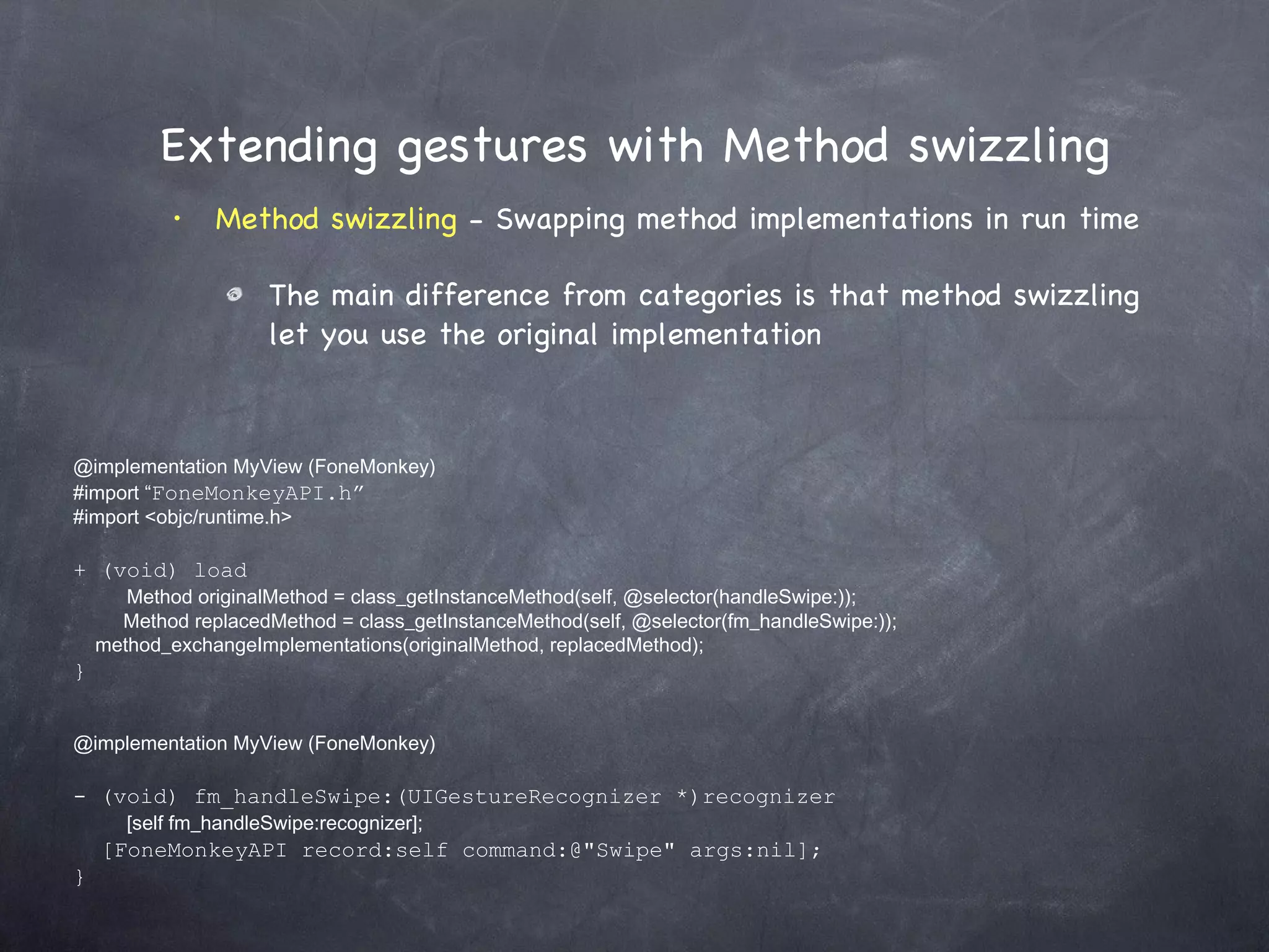 Extending gestures with Method swizzling Method swizzling  - Swapping method implementations in run time The main difference from categories is that method swizzling let you use the original implementation @implementation MyView (FoneMonkey) #import “ FoneMonkeyAPI.h” #import <objc/runtime.h> + (void) load      Method originalMethod = class_getInstanceMethod(self, @selector(handleSwipe:));   Method replacedMethod = class_getInstanceMethod(self, @selector(fm_handleSwipe:)); method_exchangeImplementations(originalMethod, replacedMethod); } @implementation MyView (FoneMonkey) - (void) fm_handleSwipe:(UIGestureRecognizer *)recognizer      [self fm_handleSwipe:recognizer]; [FoneMonkeyAPI record:self command:@&quot;Swipe&quot; args:nil]; } 