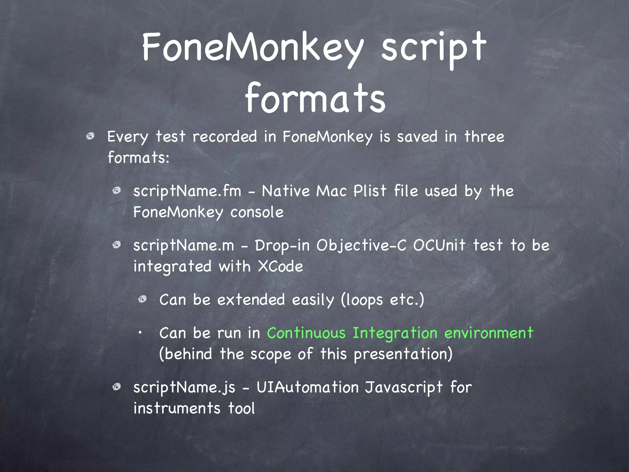 FoneMonkey script formats Every test recorded in FoneMonkey is saved in three formats: scriptName.fm - Native Mac Plist file used by the FoneMonkey console scriptName.m - Drop-in Objective-C OCUnit test to be integrated with XCode Can be extended easily (loops etc.) Can be run in  Continuous Integration environment   (behind the scope of this presentation) scriptName.js - UIAutomation Javascript for instruments tool 