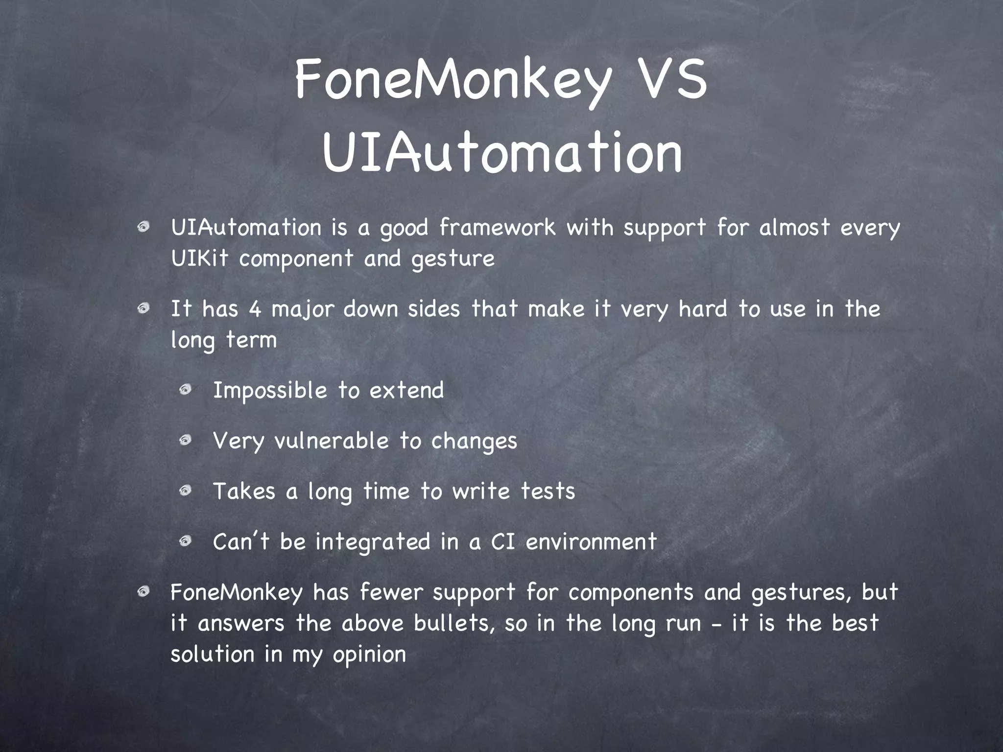 FoneMonkey VS UIAutomation UIAutomation is a good framework with support for almost every UIKit component and gesture It has 4 major down sides that make it very hard to use in the long term Impossible to extend Very vulnerable to changes Takes a long time to write tests Can’t be integrated in a CI environment FoneMonkey has fewer support for components and gestures, but it answers the above bullets, so in the long run - it is the best solution in my opinion 