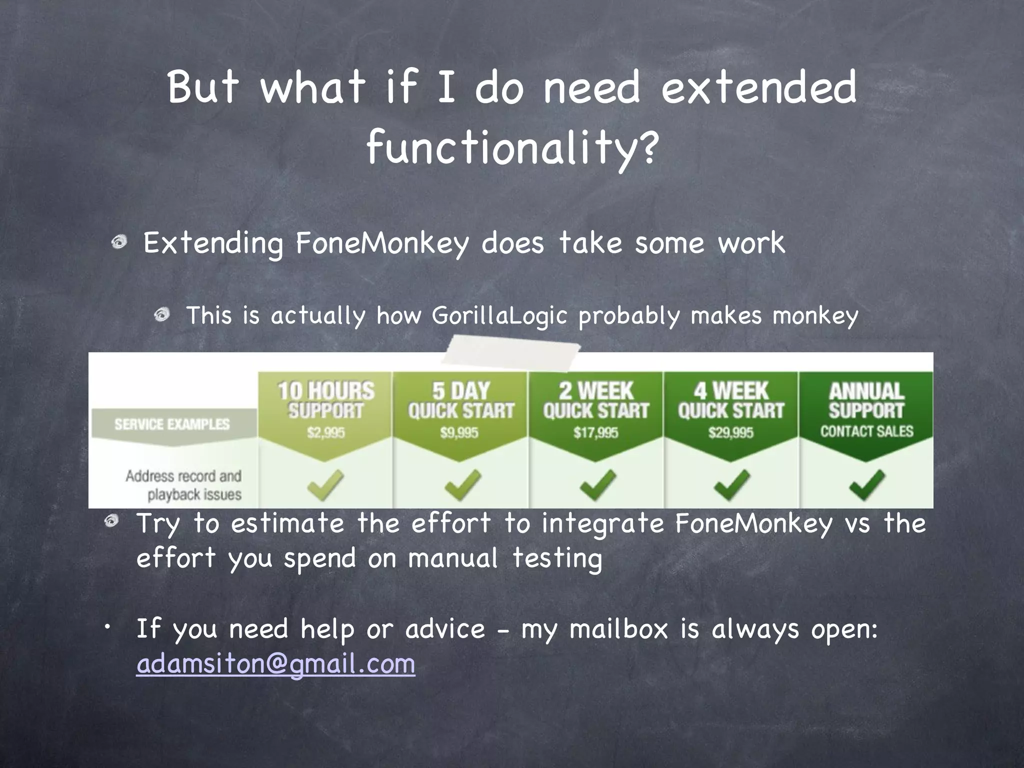 Extending FoneMonkey does take some work This is actually how GorillaLogic probably makes monkey But what if I do need extended functionality? Try to estimate the effort to integrate FoneMonkey vs the effort you spend on manual testing If you need help or advice - my mailbox is always open:  [email_address] 