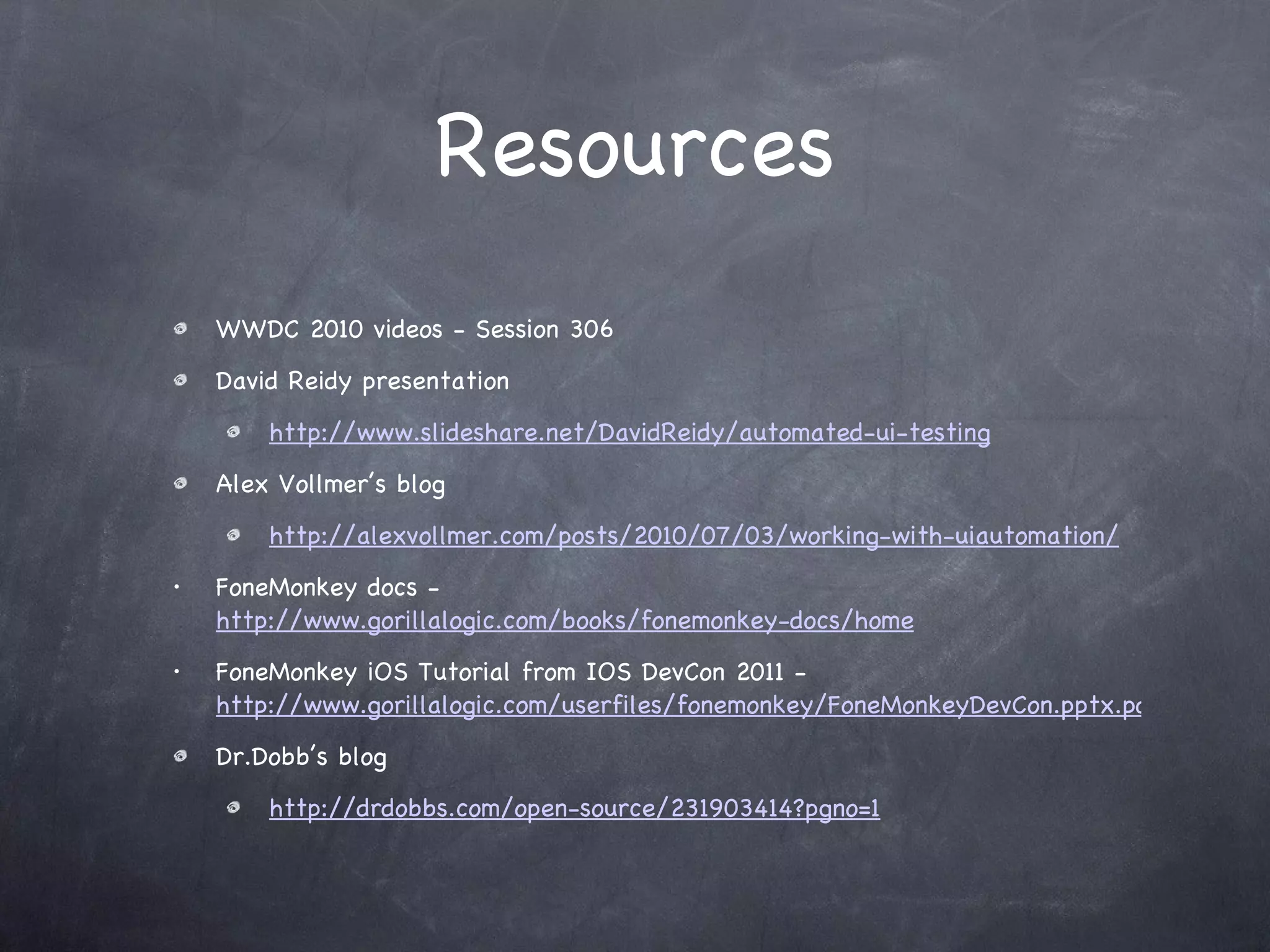 Resources WWDC 2010 videos - Session 306 David Reidy presentation http://www.slideshare.net/DavidReidy/automated-ui-testing Alex Vollmer’s blog http://alexvollmer.com/posts/2010/07/03/working-with-uiautomation/ FoneMonkey docs -  http://www.gorillalogic.com/books/fonemonkey-docs/home FoneMonkey iOS Tutorial from IOS DevCon 2011 -  http://www.gorillalogic.com/userfiles/fonemonkey/FoneMonkeyDevCon.pptx.pdf Dr.Dobb’s blog http://drdobbs.com/open-source/231903414?pgno=1 