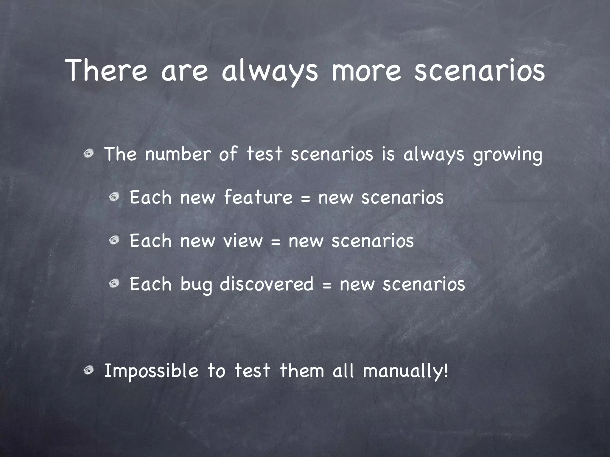 There are always more scenarios The number of test scenarios is always growing Each new feature = new scenarios Each new view = new scenarios Each bug discovered = new scenarios Impossible to test them all manually! 