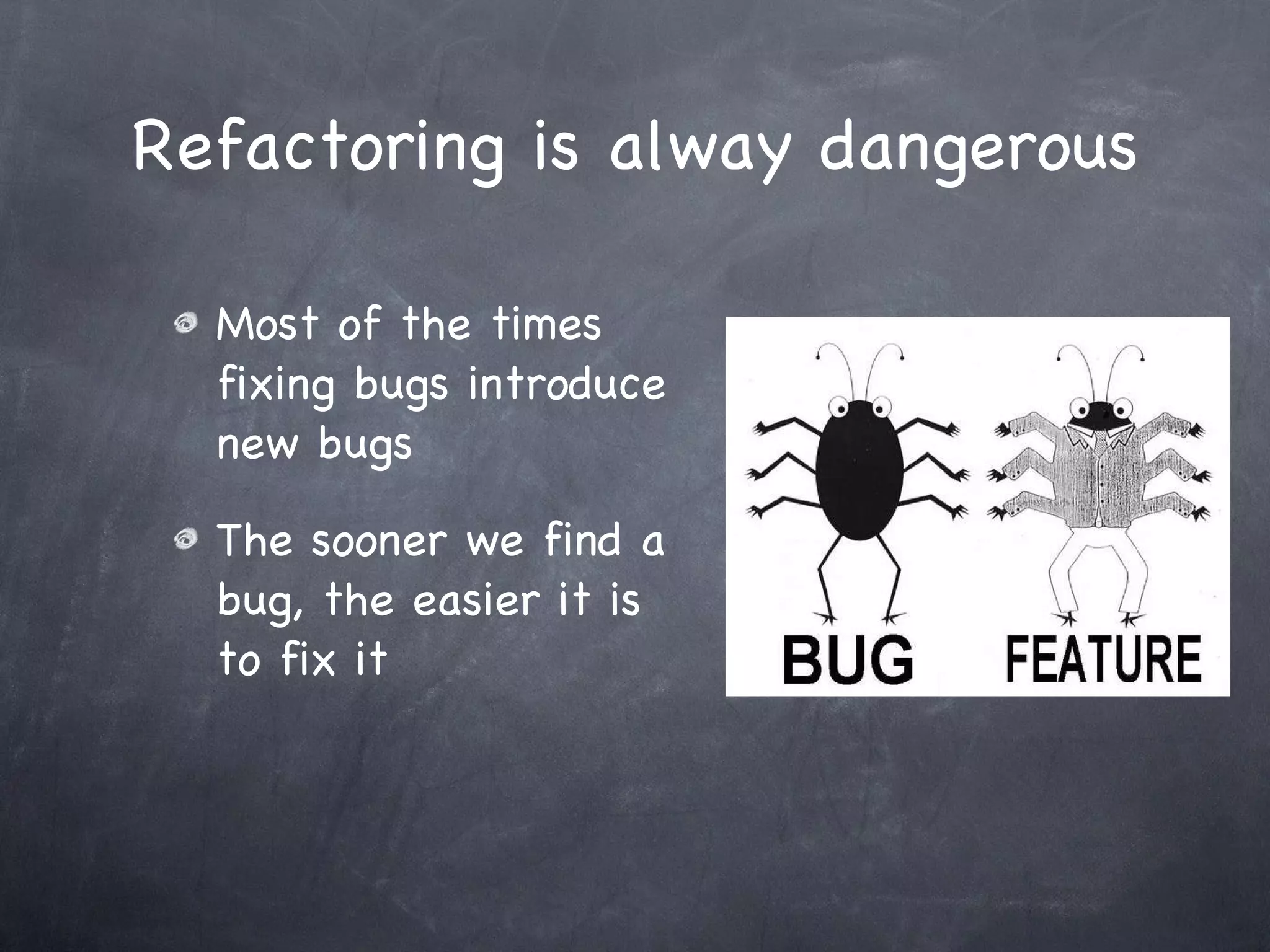 Refactoring is alway dangerous Most of the times fixing bugs introduce new bugs The sooner we find a bug, the easier it is to fix it 