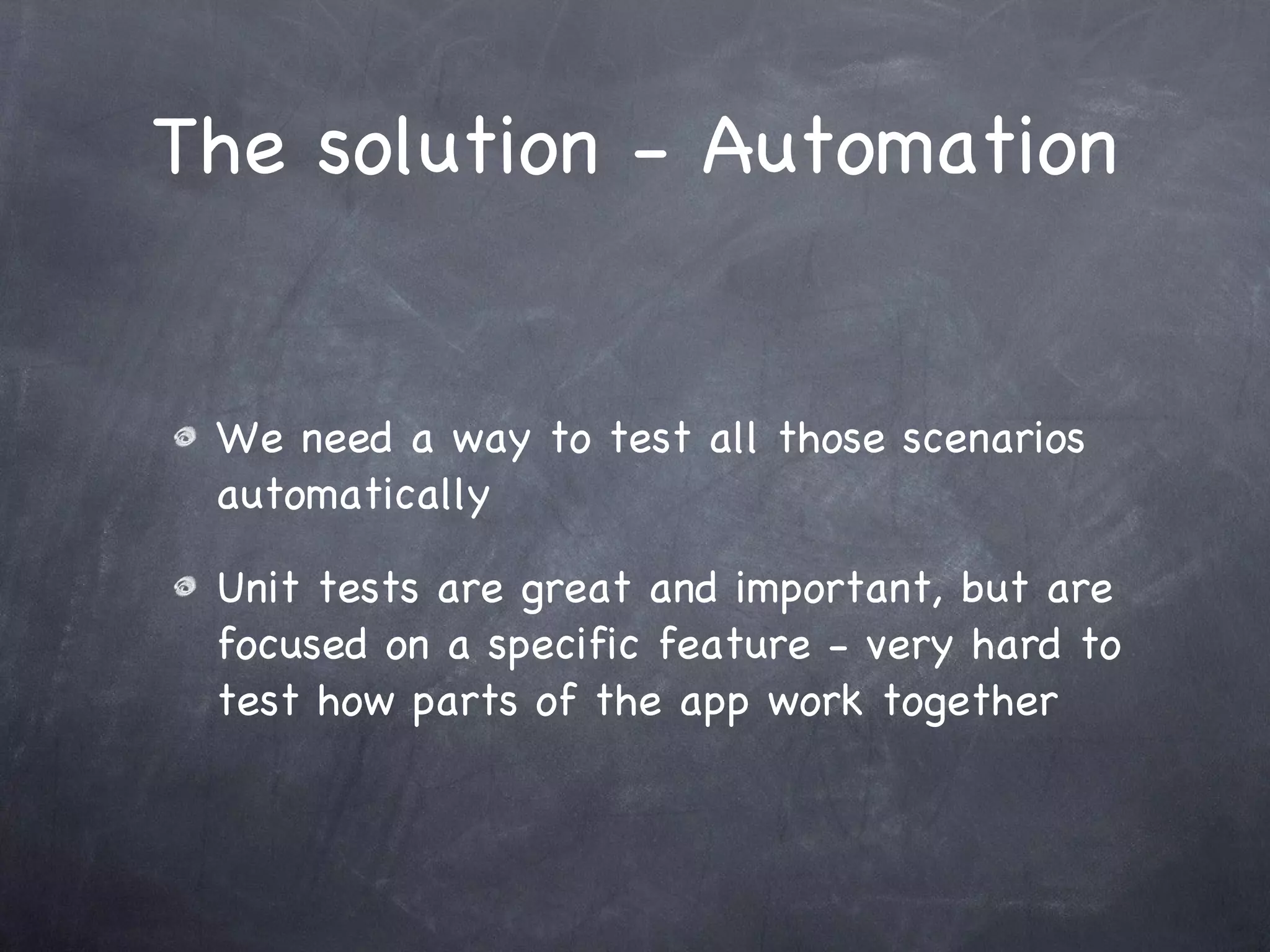 The solution - Automation We need a way to test all those scenarios automatically Unit tests are great and important, but are focused on a specific feature - very hard to test how parts of the app work together 