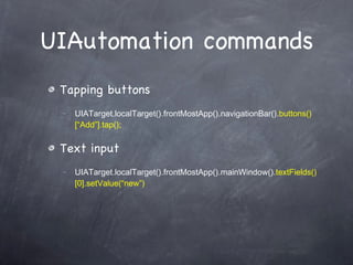 UIAutomation commands Tapping buttons UIATarget.localTarget().frontMostApp().navigationBar(). buttons()[“Add”].tap(); Text input UIATarget.localTarget().frontMostApp().mainWindow(). textFields()[0].setValue(“new”) 