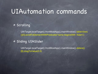 UIAutomation commands Scrolling UIATarget.localTarget().frontMostApp().mainWindow(). tableViews()[0].scrollToElementWithPredicate(“name beginsWith ‘Adam’); Sliding UIASlider UIATarget.localTarget().frontMostApp().mainWindow(). sliders()[0].dragToValue(0.5) 