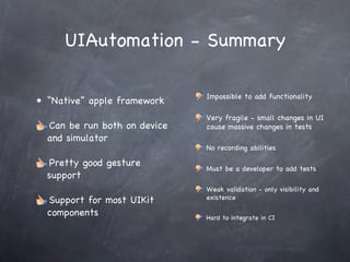 UIAutomation - Summary “ Native” apple framework Can be run both on device and simulator Pretty good gesture support Support for most UIKit components Impossible to add functionality Very fragile - small changes in UI cause massive changes in tests No recording abilities Must be a developer to add tests Weak validation - only visibility and existence Hard to integrate in CI 