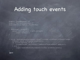 Adding touch events #import &quot;FoneMonkeyAPI.h&quot; #import &quot;MyView+FoneMonkey.h&quot; @implementation MyView (FoneMonkey) - (NSString*) monkeyID {      return self.myViewId ? self.myViewId :          [super monkeyID]; } - (void) handleMonkeyTouchEvent:(NSSet*)touches withEvent:(UIEvent*)event {      UITouch* touch = [touches anyObject];      if (touch.tapCount == 2) {          [FoneMonkeyAPI record:self command:@&quot;DoubleTouch&quot; args:nil];      } else {          [super handleMonkeyTouchEvent:touches withEvent:event];      } }   @end 
