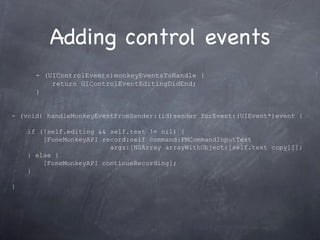 Adding control events - (UIControlEvents)monkeyEventsToHandle { return UIControlEventEditingDidEnd; }  - (void) handleMonkeyEventFromSender:(id)sender forEvent:(UIEvent*)event { if (!self.editing && self.text != nil) { [FoneMonkeyAPI record:self command:FMCommandInputText  args:[NSArray arrayWithObject:[self.text copy]]]; } else { [FoneMonkeyAPI continueRecording]; } } 