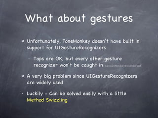 What about gestures Unfortunately, FoneMonkey doesn’t have built in support for UIGestureRecognizers Taps are OK, but every other gesture recognizer won’t be caught in  handleMonkeyTouchEvent   A very big problem since UIGestureRecognizers are widely used Luckily - Can be solved easily with a little  Method Swizzling 