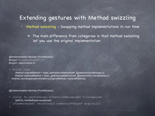 Extending gestures with Method swizzling Method swizzling  - Swapping method implementations in run time The main difference from categories is that method swizzling let you use the original implementation @implementation MyView (FoneMonkey) #import “ FoneMonkeyAPI.h” #import <objc/runtime.h> + (void) load      Method originalMethod = class_getInstanceMethod(self, @selector(handleSwipe:));   Method replacedMethod = class_getInstanceMethod(self, @selector(fm_handleSwipe:)); method_exchangeImplementations(originalMethod, replacedMethod); } @implementation MyView (FoneMonkey) - (void) fm_handleSwipe:(UIGestureRecognizer *)recognizer      [self fm_handleSwipe:recognizer]; [FoneMonkeyAPI record:self command:@&quot;Swipe&quot; args:nil]; } 