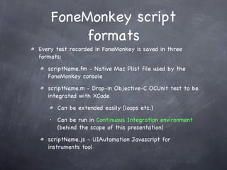 FoneMonkey script formats Every test recorded in FoneMonkey is saved in three formats: scriptName.fm - Native Mac Plist file used by the FoneMonkey console scriptName.m - Drop-in Objective-C OCUnit test to be integrated with XCode Can be extended easily (loops etc.) Can be run in  Continuous Integration environment   (behind the scope of this presentation) scriptName.js - UIAutomation Javascript for instruments tool 