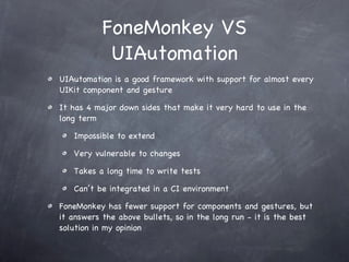 FoneMonkey VS UIAutomation UIAutomation is a good framework with support for almost every UIKit component and gesture It has 4 major down sides that make it very hard to use in the long term Impossible to extend Very vulnerable to changes Takes a long time to write tests Can’t be integrated in a CI environment FoneMonkey has fewer support for components and gestures, but it answers the above bullets, so in the long run - it is the best solution in my opinion 