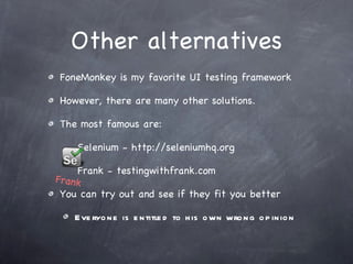 Other alternatives FoneMonkey is my favorite UI testing framework However, there are many other solutions. The most famous are: Selenium - http://seleniumhq.org Frank - testingwithfrank.com You can try out and see if they fit you better Everyone is entitled to his own wrong opinion Frank 