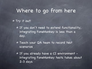 Where to go from here Try it out! If you don’t need to extend functionality, integrating FoneMonkey is less than a day. Teach your QA team to record test scenarios If you already have a CI environment - integrating FoneMonkey tests takes about 2-3 days 