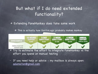 Extending FoneMonkey does take some work This is actually how GorillaLogic probably makes monkey But what if I do need extended functionality? Try to estimate the effort to integrate FoneMonkey vs the effort you spend on manual testing If you need help or advice - my mailbox is always open:  [email_address] 