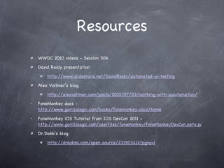 Resources WWDC 2010 videos - Session 306 David Reidy presentation http://www.slideshare.net/DavidReidy/automated-ui-testing Alex Vollmer’s blog http://alexvollmer.com/posts/2010/07/03/working-with-uiautomation/ FoneMonkey docs -  http://www.gorillalogic.com/books/fonemonkey-docs/home FoneMonkey iOS Tutorial from IOS DevCon 2011 -  http://www.gorillalogic.com/userfiles/fonemonkey/FoneMonkeyDevCon.pptx.pdf Dr.Dobb’s blog http://drdobbs.com/open-source/231903414?pgno=1 