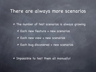 There are always more scenarios The number of test scenarios is always growing Each new feature = new scenarios Each new view = new scenarios Each bug discovered = new scenarios Impossible to test them all manually! 
