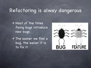 Refactoring is alway dangerous Most of the times fixing bugs introduce new bugs The sooner we find a bug, the easier it is to fix it 