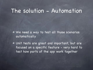 The solution - Automation We need a way to test all those scenarios automatically Unit tests are great and important, but are focused on a specific feature - very hard to test how parts of the app work together 