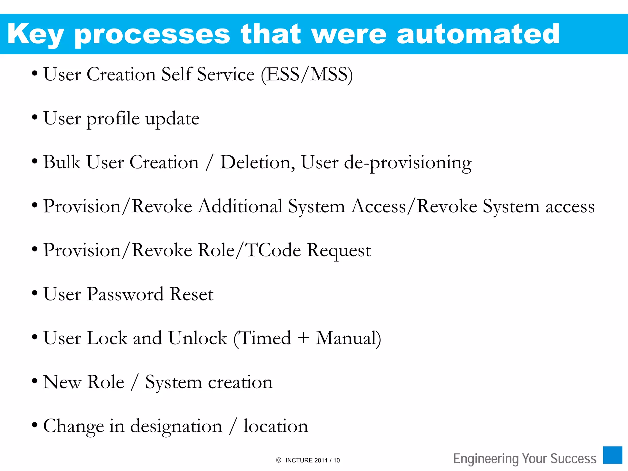Key processes that were automated
 • User Creation Self Service (ESS/MSS)

 • User profile update

 • Bulk User Creation / Deletion, User de-provisioning

 • Provision/Revoke Additional System Access/Revoke System access

 • Provision/Revoke Role/TCode Request

 • User Password Reset

 • User Lock and Unlock (Timed + Manual)

 • New Role / System creation

 • Change in designation / location
                                 INCTURE 2011 / 10   Engineering Your Success
 