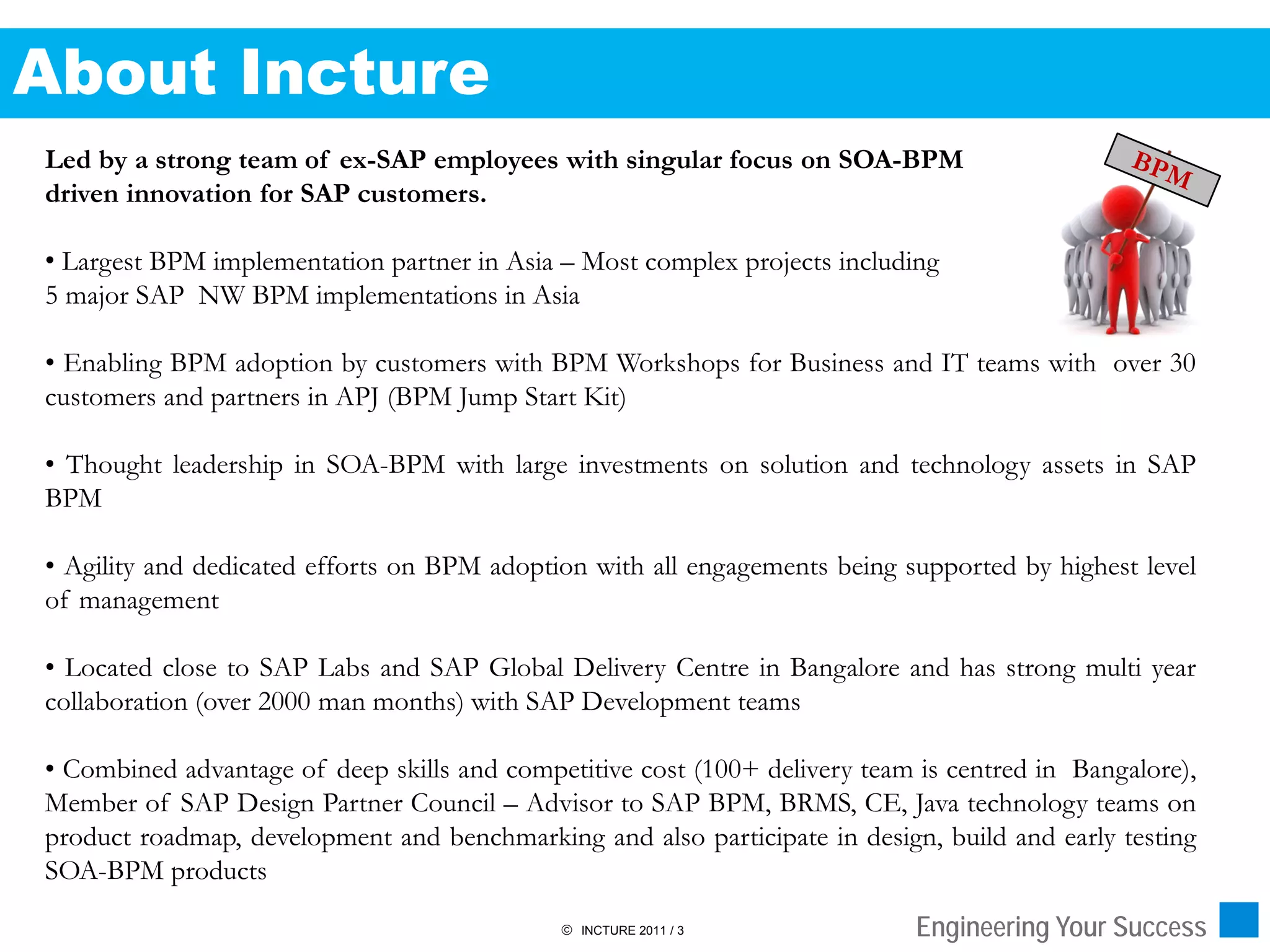 About Incture
Led by a strong team of ex-SAP employees with singular focus on SOA-BPM
driven innovation for SAP customers.

• Largest BPM implementation partner in Asia – Most complex projects including
5 major SAP NW BPM implementations in Asia

• Enabling BPM adoption by customers with BPM Workshops for Business and IT teams with over 30
customers and partners in APJ (BPM Jump Start Kit)

• Thought leadership in SOA-BPM with large investments on solution and technology assets in SAP
BPM

• Agility and dedicated efforts on BPM adoption with all engagements being supported by highest level
of management

• Located close to SAP Labs and SAP Global Delivery Centre in Bangalore and has strong multi year
collaboration (over 2000 man months) with SAP Development teams

• Combined advantage of deep skills and competitive cost (100+ delivery team is centred in Bangalore),
Member of SAP Design Partner Council – Advisor to SAP BPM, BRMS, CE, Java technology teams on
product roadmap, development and benchmarking and also participate in design, build and early testing
SOA-BPM products
                                              INCTURE 2011 / 3              Engineering Your Success
 