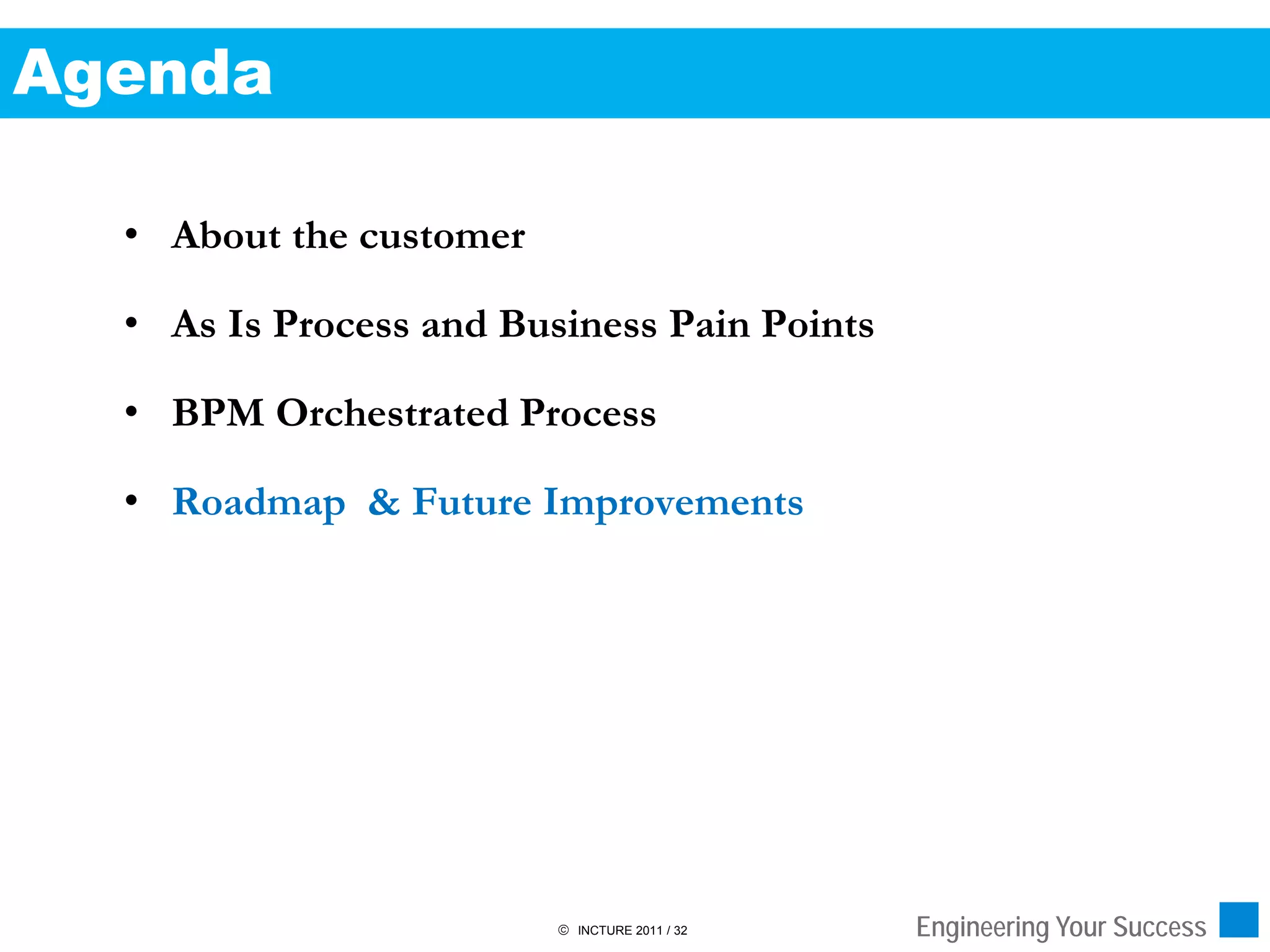 Agenda

  • About the customer

  • As Is Process and Business Pain Points

  • BPM Orchestrated Process

  • Roadmap & Future Improvements




                          INCTURE 2011 / 32   Engineering Your Success
 