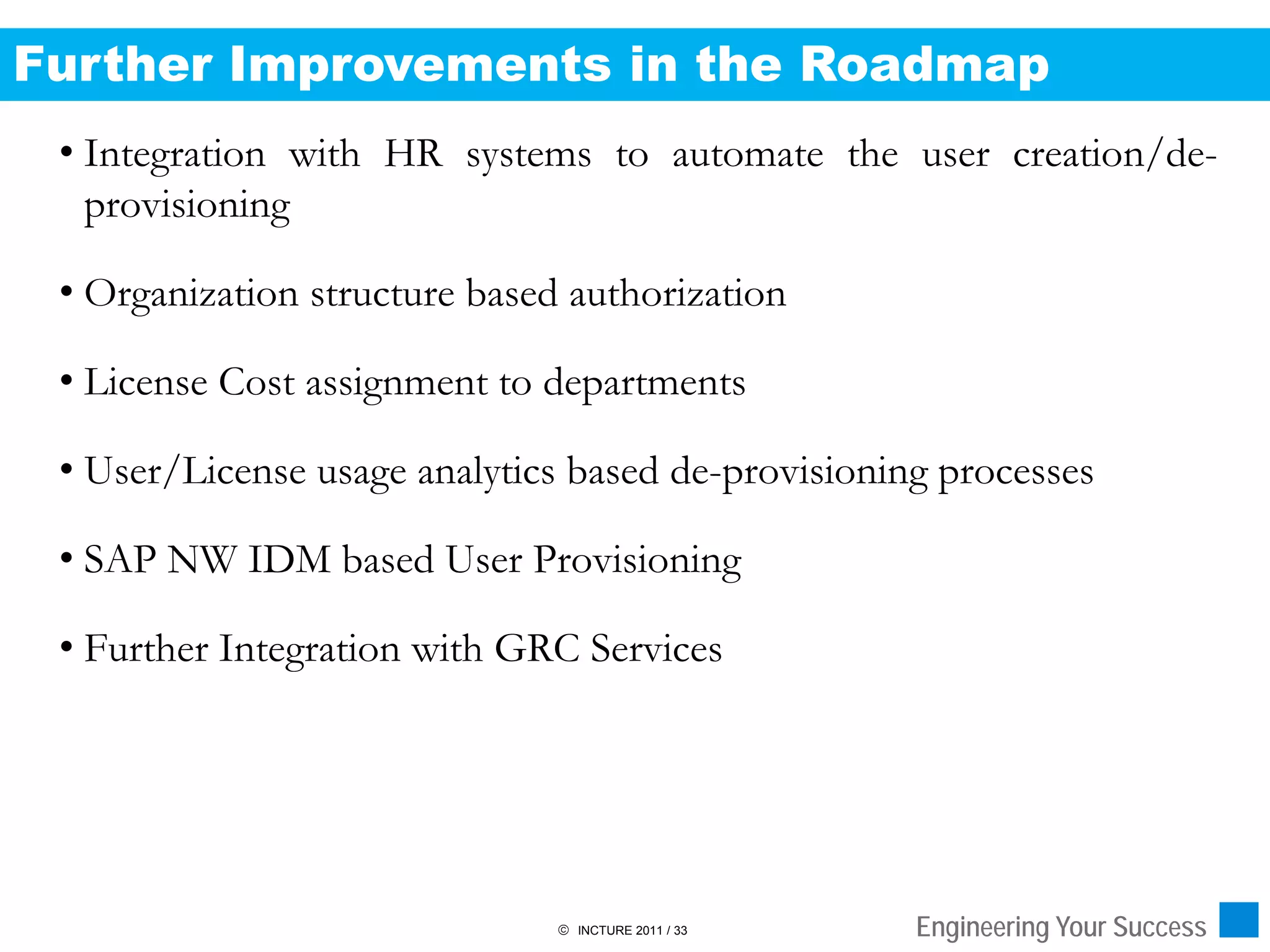 Further Improvements in the Roadmap
 • Integration with HR systems to automate the user creation/de-
   provisioning

 • Organization structure based authorization

 • License Cost assignment to departments

 • User/License usage analytics based de-provisioning processes

 • SAP NW IDM based User Provisioning

 • Further Integration with GRC Services




                                INCTURE 2011 / 33   Engineering Your Success
 