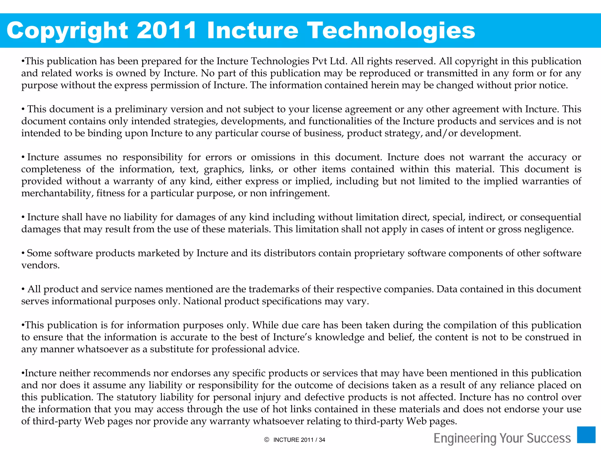Copyright 2011 Incture Technologies
 •This publication has been prepared for the Incture Technologies Pvt Ltd. All rights reserved. All copyright in this publication
 and related works is owned by Incture. No part of this publication may be reproduced or transmitted in any form or for any
 purpose without the express permission of Incture. The information contained herein may be changed without prior notice.

 • This document is a preliminary version and not subject to your license agreement or any other agreement with Incture. This
 document contains only intended strategies, developments, and functionalities of the Incture products and services and is not
 intended to be binding upon Incture to any particular course of business, product strategy, and/or development.

 • Incture assumes no responsibility for errors or omissions in this document. Incture does not warrant the accuracy or
 completeness of the information, text, graphics, links, or other items contained within this material. This document is
 provided without a warranty of any kind, either express or implied, including but not limited to the implied warranties of
 merchantability, fitness for a particular purpose, or non infringement.

 • Incture shall have no liability for damages of any kind including without limitation direct, special, indirect, or consequential
 damages that may result from the use of these materials. This limitation shall not apply in cases of intent or gross negligence.

 • Some software products marketed by Incture and its distributors contain proprietary software components of other software
 vendors.

 • All product and service names mentioned are the trademarks of their respective companies. Data contained in this document
 serves informational purposes only. National product specifications may vary.

 •This publication is for information purposes only. While due care has been taken during the compilation of this publication
 to ensure that the information is accurate to the best of Incture’s knowledge and belief, the content is not to be construed in
 any manner whatsoever as a substitute for professional advice.

 •Incture neither recommends nor endorses any specific products or services that may have been mentioned in this publication
 and nor does it assume any liability or responsibility for the outcome of decisions taken as a result of any reliance placed on
 this publication. The statutory liability for personal injury and defective products is not affected. Incture has no control over
 the information that you may access through the use of hot links contained in these materials and does not endorse your use
 of third-party Web pages nor provide any warranty whatsoever relating to third-party Web pages.
                                                          INCTURE 2011 / 34                    Engineering Your Success
 