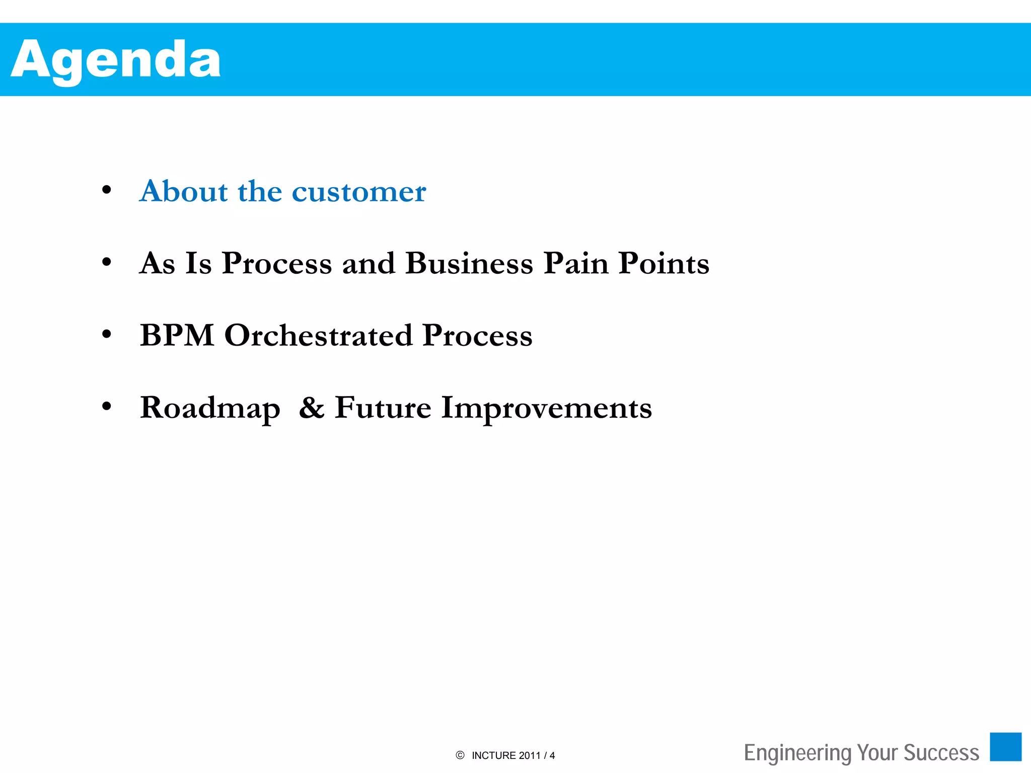 Agenda

  • About the customer

  • As Is Process and Business Pain Points

  • BPM Orchestrated Process

  • Roadmap & Future Improvements




                          INCTURE 2011 / 4   Engineering Your Success
 