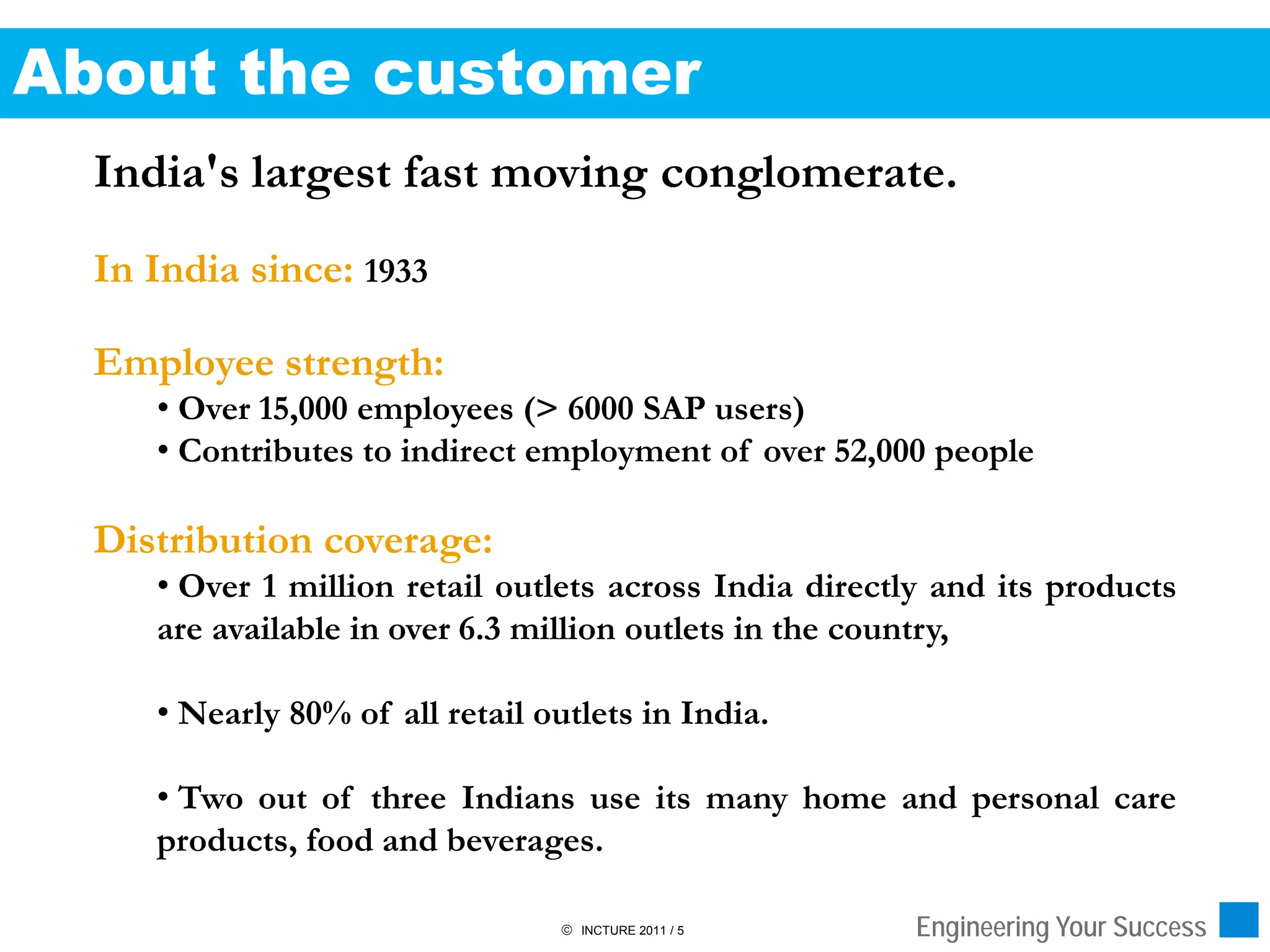 About the customer
  India's largest fast moving conglomerate.
  In India since: 1933

  Employee strength:
     • Over 15,000 employees (> 6000 SAP users)
     • Contributes to indirect employment of over 52,000 people

  Distribution coverage:
     • Over 1 million retail outlets across India directly and its products
     are available in over 6.3 million outlets in the country,

     • Nearly 80% of all retail outlets in India.

     • Two out of three Indians use its many home and personal care
     products, food and beverages.

                                   INCTURE 2011 / 5     Engineering Your Success
 