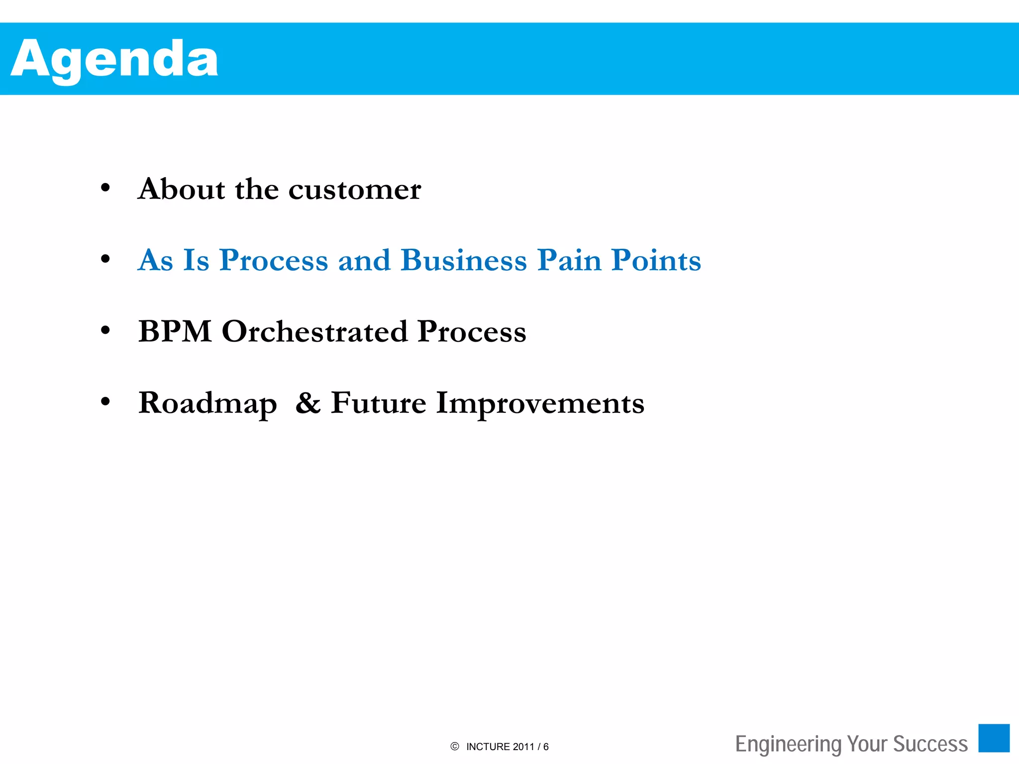 Agenda

  • About the customer

  • As Is Process and Business Pain Points

  • BPM Orchestrated Process

  • Roadmap & Future Improvements




                          INCTURE 2011 / 6   Engineering Your Success
 
