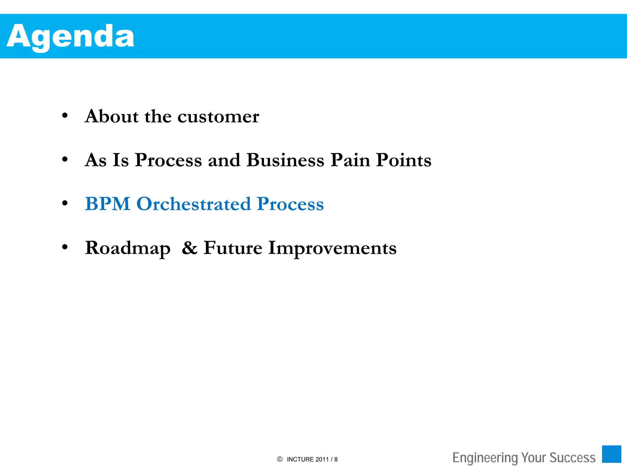 Agenda

  • About the customer

  • As Is Process and Business Pain Points

  • BPM Orchestrated Process

  • Roadmap & Future Improvements




                          INCTURE 2011 / 8   Engineering Your Success
 
